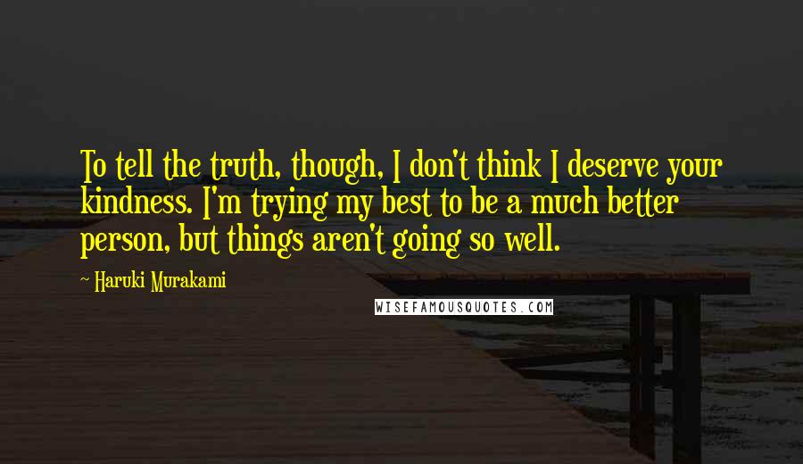 Haruki Murakami Quotes: To tell the truth, though, I don't think I deserve your kindness. I'm trying my best to be a much better person, but things aren't going so well.