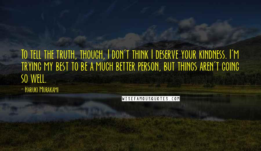 Haruki Murakami Quotes: To tell the truth, though, I don't think I deserve your kindness. I'm trying my best to be a much better person, but things aren't going so well.