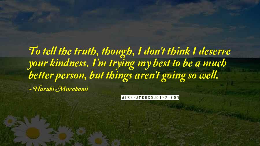 Haruki Murakami Quotes: To tell the truth, though, I don't think I deserve your kindness. I'm trying my best to be a much better person, but things aren't going so well.