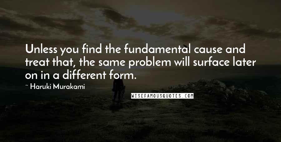 Haruki Murakami Quotes: Unless you find the fundamental cause and treat that, the same problem will surface later on in a different form.
