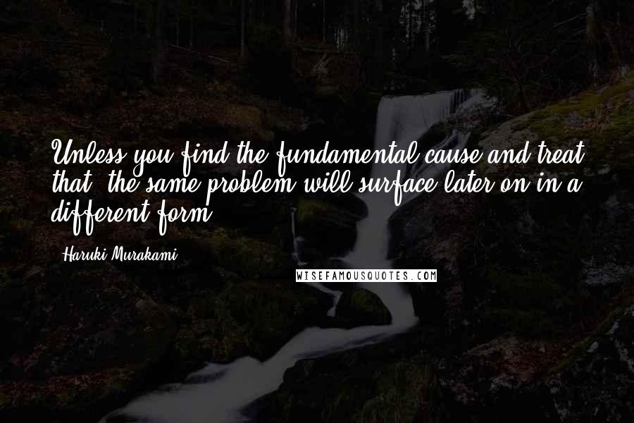 Haruki Murakami Quotes: Unless you find the fundamental cause and treat that, the same problem will surface later on in a different form.