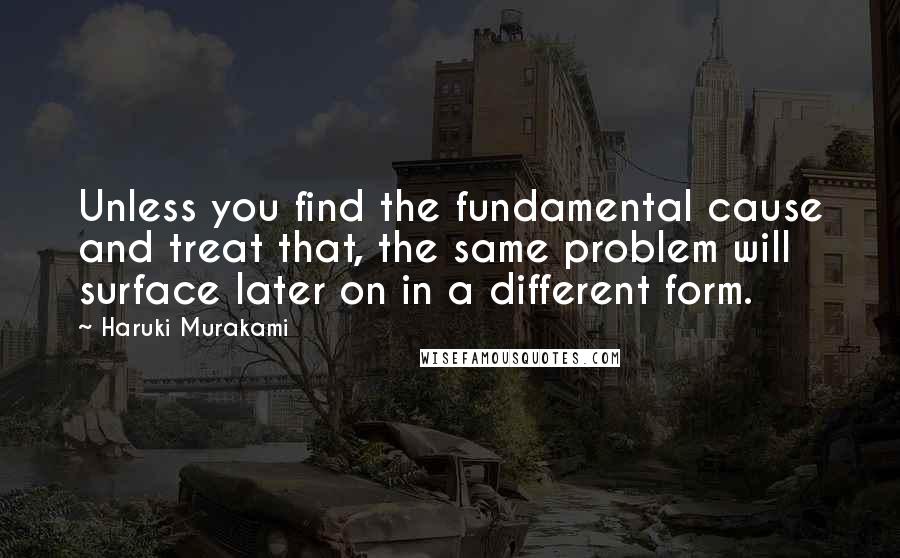 Haruki Murakami Quotes: Unless you find the fundamental cause and treat that, the same problem will surface later on in a different form.