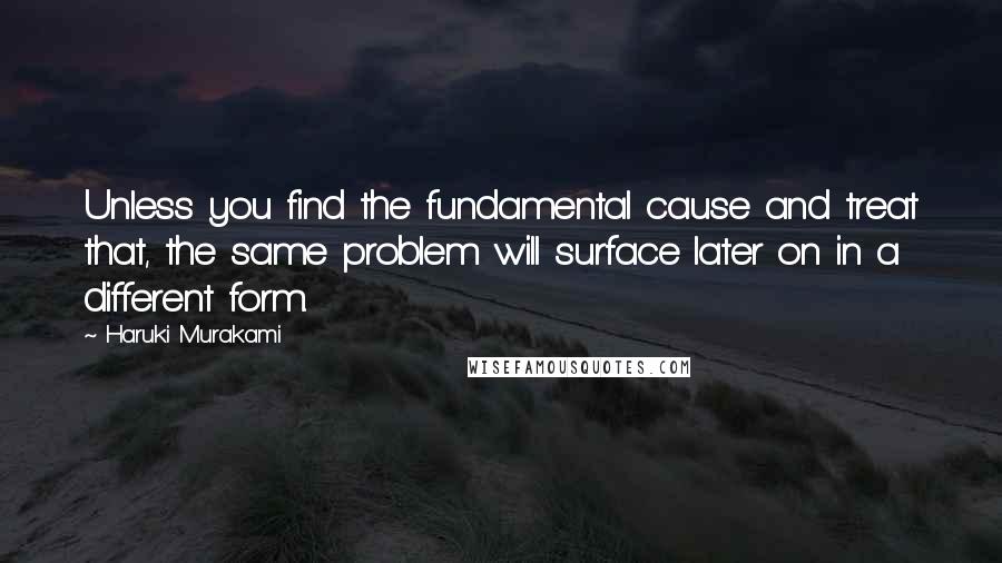 Haruki Murakami Quotes: Unless you find the fundamental cause and treat that, the same problem will surface later on in a different form.