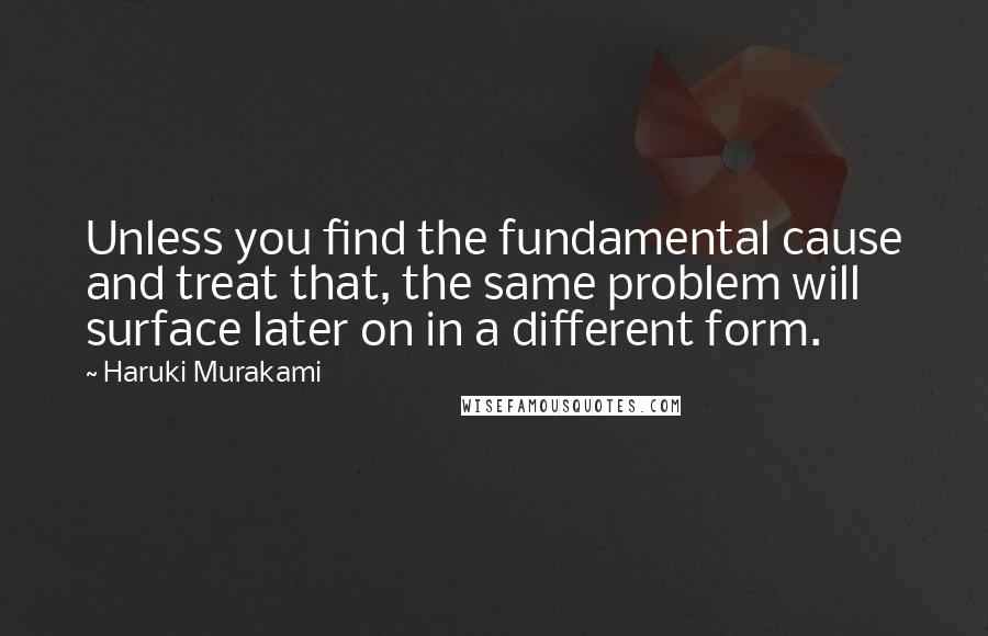 Haruki Murakami Quotes: Unless you find the fundamental cause and treat that, the same problem will surface later on in a different form.