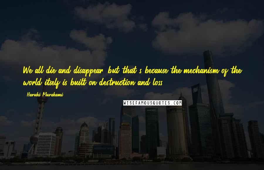 Haruki Murakami Quotes: We all die and disappear, but that's because the mechanism of the world itself is built on destruction and loss.