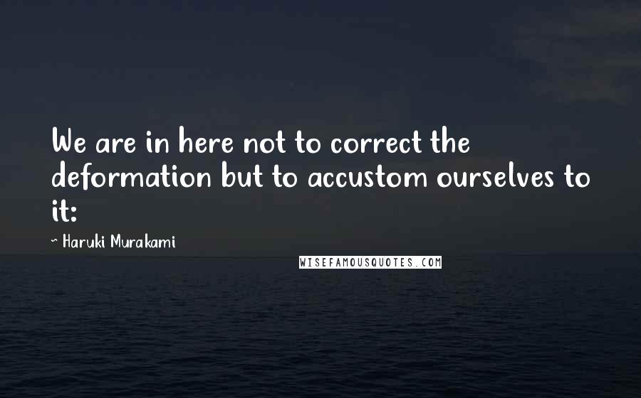 Haruki Murakami Quotes: We are in here not to correct the deformation but to accustom ourselves to it: