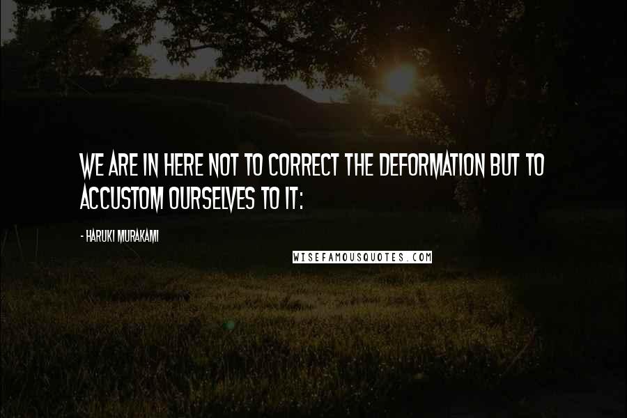 Haruki Murakami Quotes: We are in here not to correct the deformation but to accustom ourselves to it: