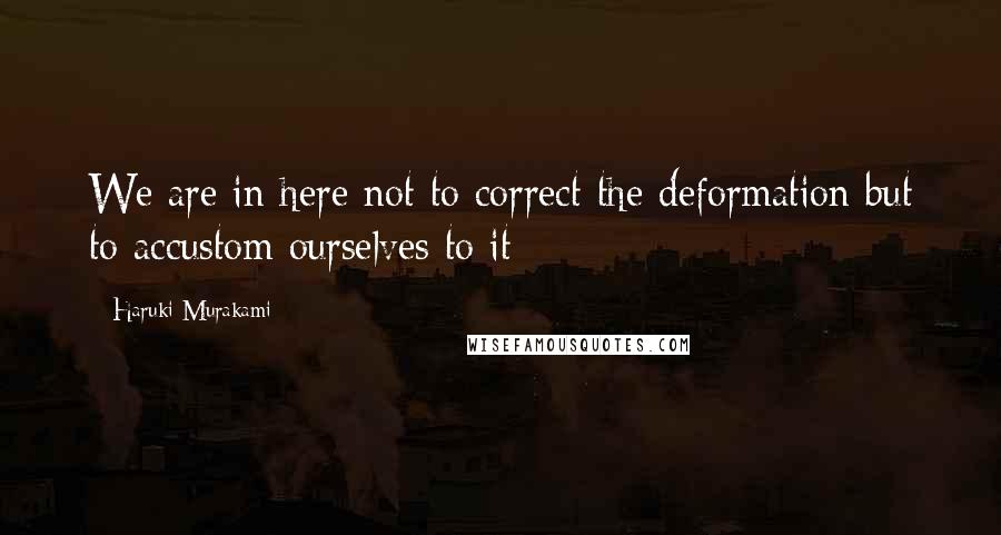 Haruki Murakami Quotes: We are in here not to correct the deformation but to accustom ourselves to it: