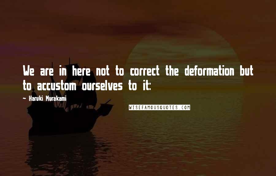 Haruki Murakami Quotes: We are in here not to correct the deformation but to accustom ourselves to it: