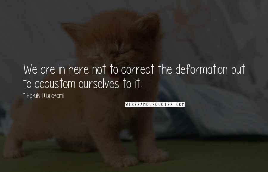 Haruki Murakami Quotes: We are in here not to correct the deformation but to accustom ourselves to it: