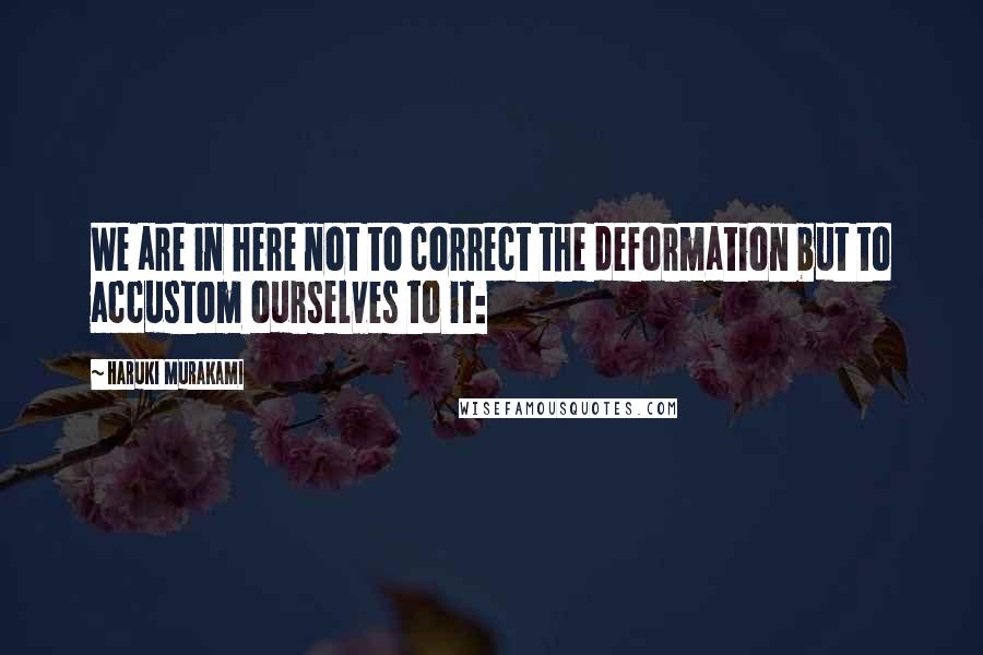 Haruki Murakami Quotes: We are in here not to correct the deformation but to accustom ourselves to it: