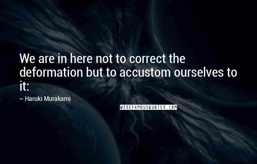 Haruki Murakami Quotes: We are in here not to correct the deformation but to accustom ourselves to it: