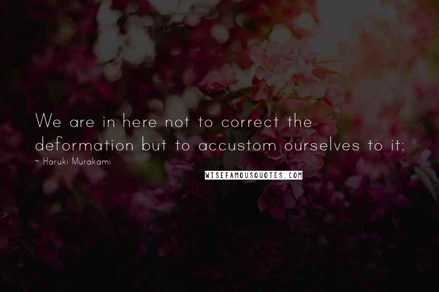 Haruki Murakami Quotes: We are in here not to correct the deformation but to accustom ourselves to it: