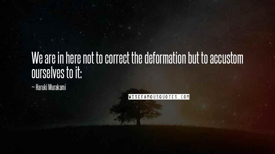 Haruki Murakami Quotes: We are in here not to correct the deformation but to accustom ourselves to it: