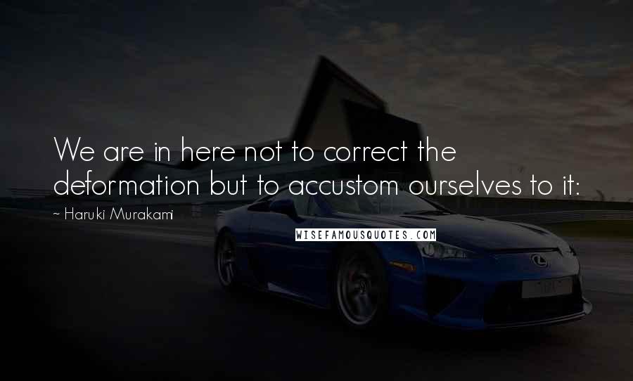 Haruki Murakami Quotes: We are in here not to correct the deformation but to accustom ourselves to it: