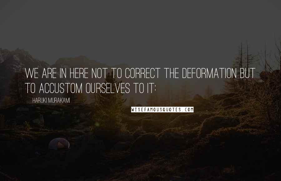 Haruki Murakami Quotes: We are in here not to correct the deformation but to accustom ourselves to it: