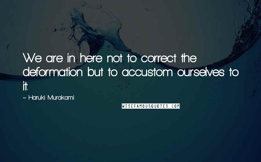 Haruki Murakami Quotes: We are in here not to correct the deformation but to accustom ourselves to it: