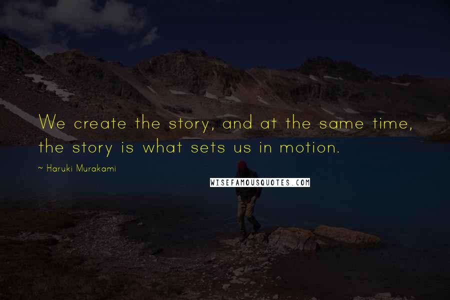 Haruki Murakami Quotes: We create the story, and at the same time, the story is what sets us in motion.