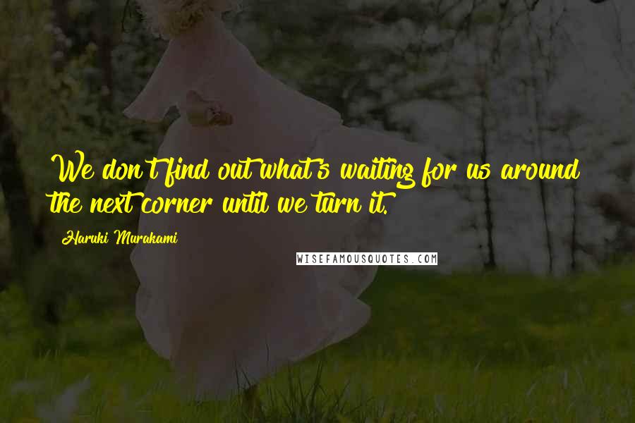 Haruki Murakami Quotes: We don't find out what's waiting for us around the next corner until we turn it.