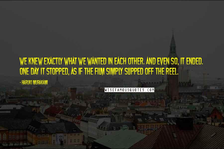 Haruki Murakami Quotes: We knew exactly what we wanted in each other. And even so, it ended. One day it stopped, as if the film simply slipped off the reel.