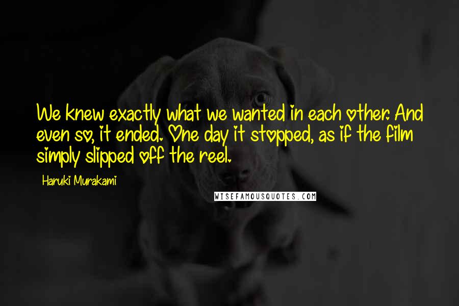 Haruki Murakami Quotes: We knew exactly what we wanted in each other. And even so, it ended. One day it stopped, as if the film simply slipped off the reel.