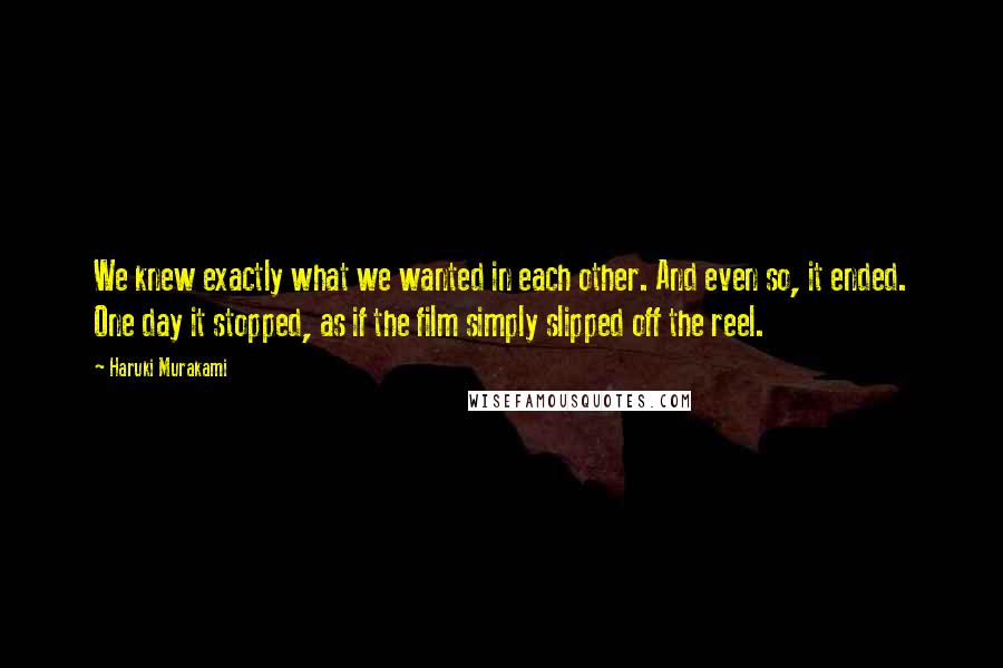 Haruki Murakami Quotes: We knew exactly what we wanted in each other. And even so, it ended. One day it stopped, as if the film simply slipped off the reel.