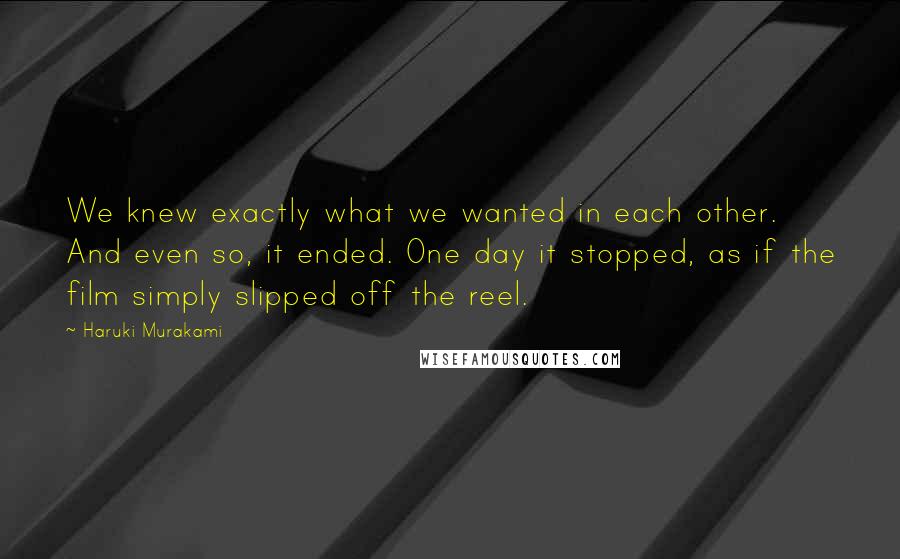 Haruki Murakami Quotes: We knew exactly what we wanted in each other. And even so, it ended. One day it stopped, as if the film simply slipped off the reel.