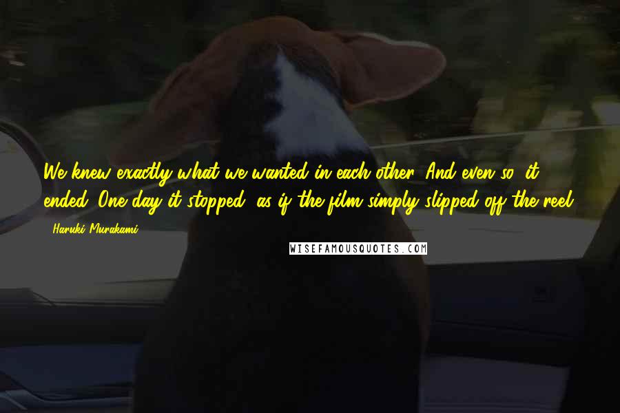 Haruki Murakami Quotes: We knew exactly what we wanted in each other. And even so, it ended. One day it stopped, as if the film simply slipped off the reel.