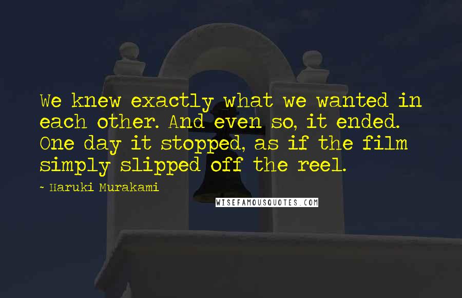 Haruki Murakami Quotes: We knew exactly what we wanted in each other. And even so, it ended. One day it stopped, as if the film simply slipped off the reel.
