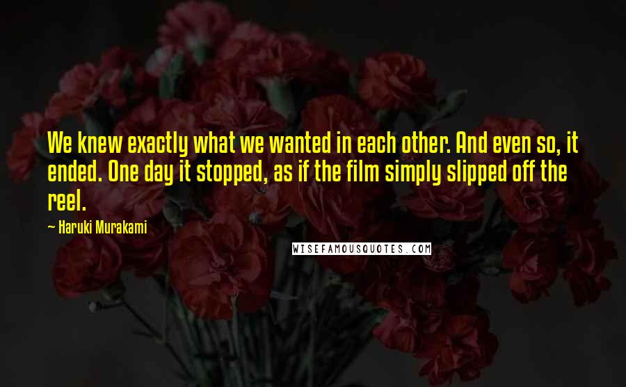 Haruki Murakami Quotes: We knew exactly what we wanted in each other. And even so, it ended. One day it stopped, as if the film simply slipped off the reel.