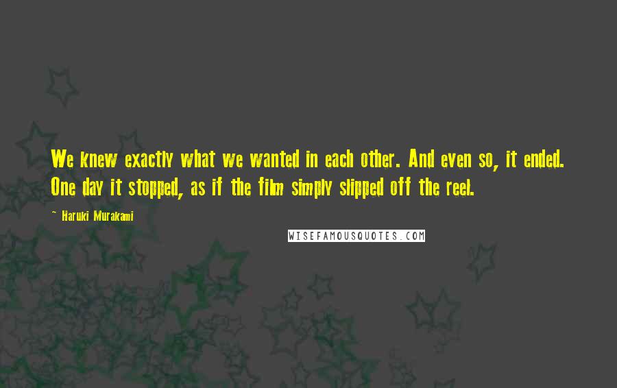Haruki Murakami Quotes: We knew exactly what we wanted in each other. And even so, it ended. One day it stopped, as if the film simply slipped off the reel.