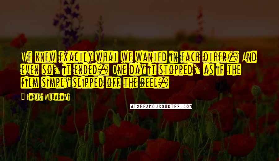 Haruki Murakami Quotes: We knew exactly what we wanted in each other. And even so, it ended. One day it stopped, as if the film simply slipped off the reel.