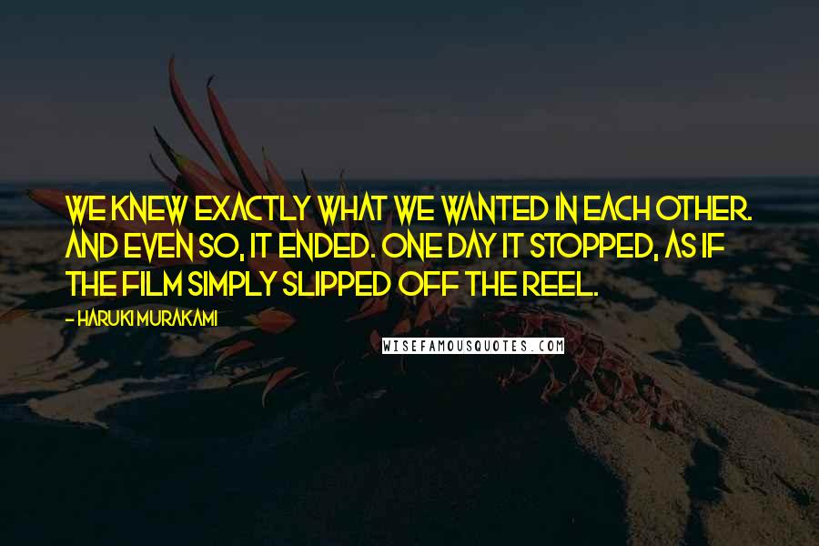 Haruki Murakami Quotes: We knew exactly what we wanted in each other. And even so, it ended. One day it stopped, as if the film simply slipped off the reel.