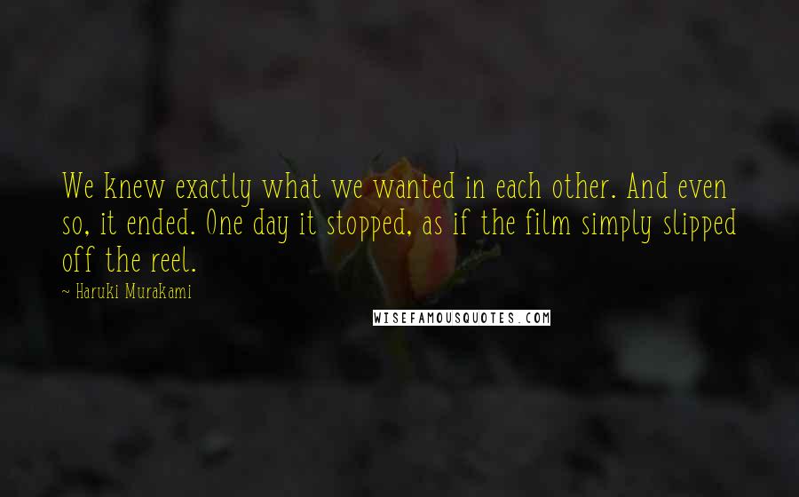 Haruki Murakami Quotes: We knew exactly what we wanted in each other. And even so, it ended. One day it stopped, as if the film simply slipped off the reel.