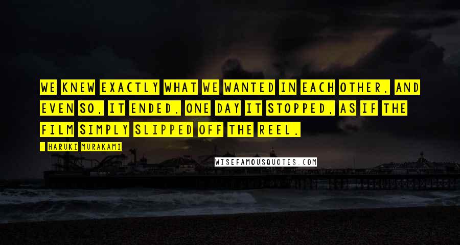 Haruki Murakami Quotes: We knew exactly what we wanted in each other. And even so, it ended. One day it stopped, as if the film simply slipped off the reel.