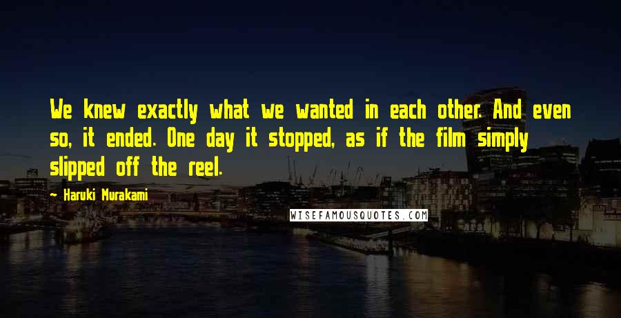 Haruki Murakami Quotes: We knew exactly what we wanted in each other. And even so, it ended. One day it stopped, as if the film simply slipped off the reel.