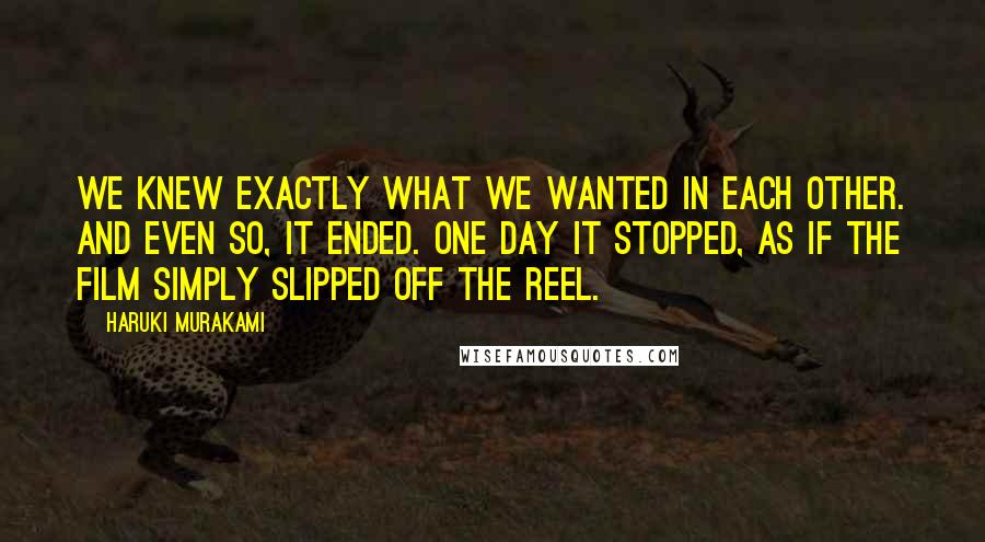Haruki Murakami Quotes: We knew exactly what we wanted in each other. And even so, it ended. One day it stopped, as if the film simply slipped off the reel.