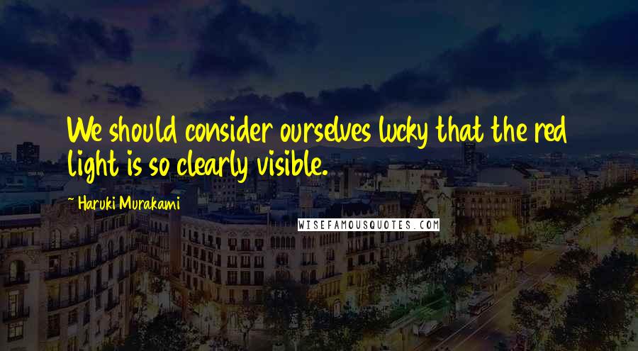 Haruki Murakami Quotes: We should consider ourselves lucky that the red light is so clearly visible.