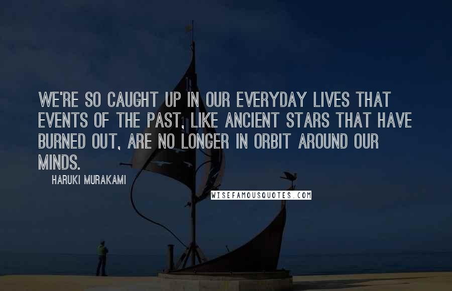 Haruki Murakami Quotes: We're so caught up in our everyday lives that events of the past, like ancient stars that have burned out, are no longer in orbit around our minds.
