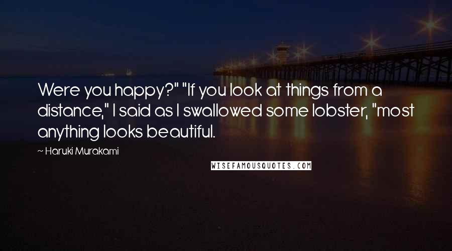 Haruki Murakami Quotes: Were you happy?" "If you look at things from a distance," I said as I swallowed some lobster, "most anything looks beautiful.