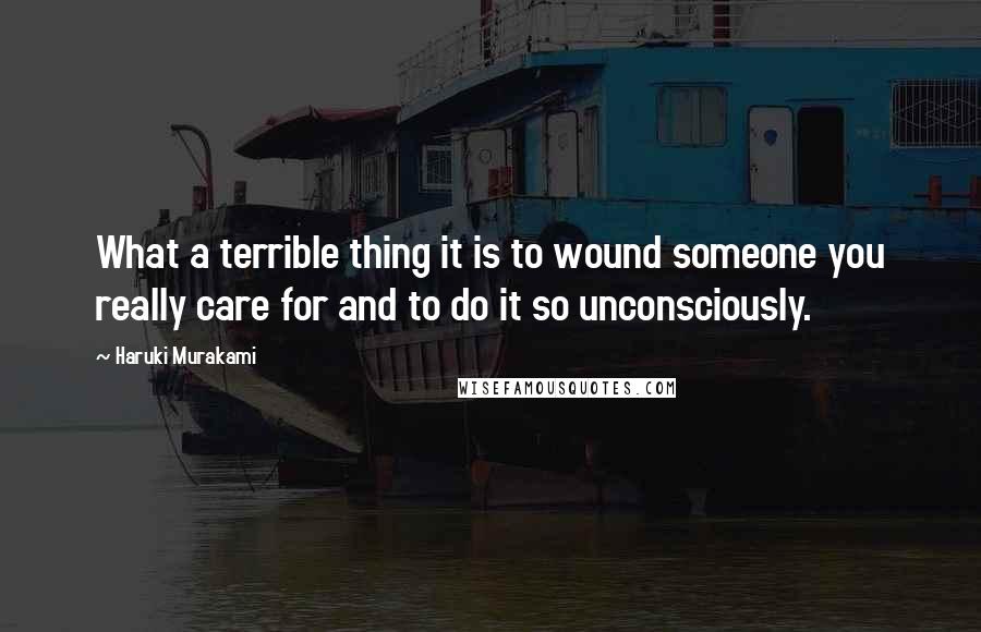 Haruki Murakami Quotes: What a terrible thing it is to wound someone you really care for and to do it so unconsciously.