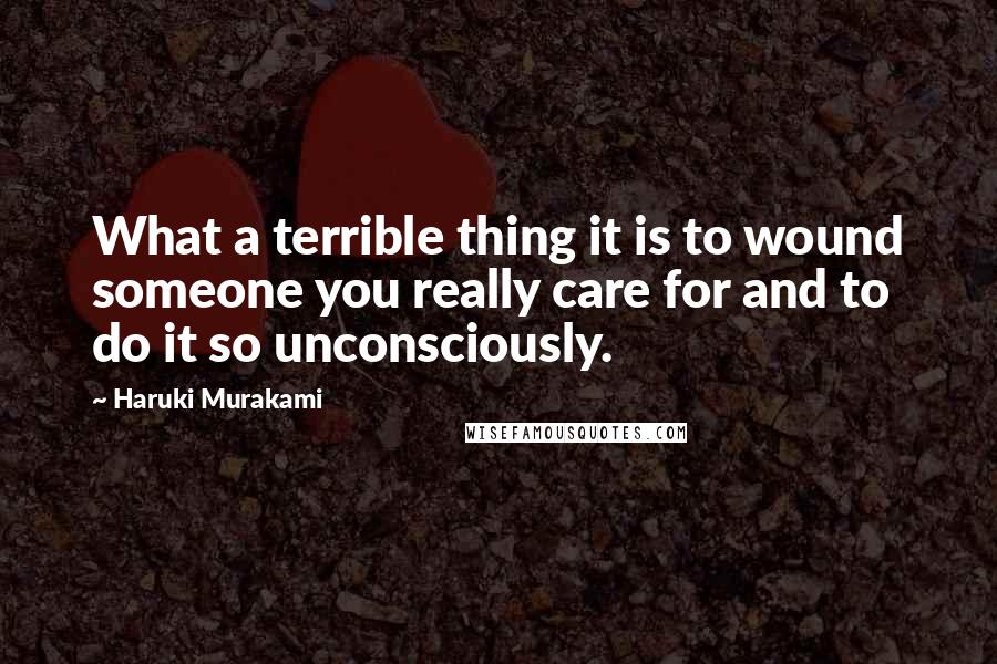 Haruki Murakami Quotes: What a terrible thing it is to wound someone you really care for and to do it so unconsciously.