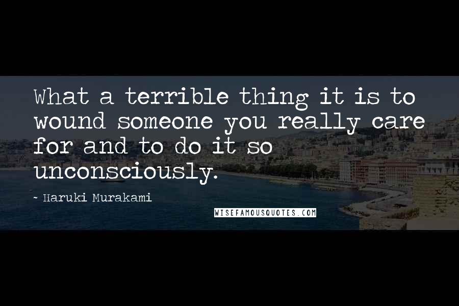 Haruki Murakami Quotes: What a terrible thing it is to wound someone you really care for and to do it so unconsciously.