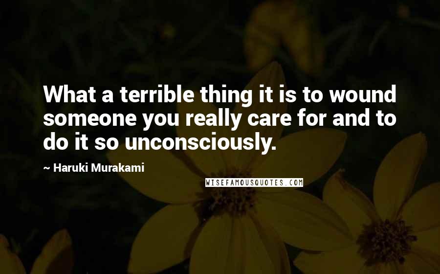 Haruki Murakami Quotes: What a terrible thing it is to wound someone you really care for and to do it so unconsciously.