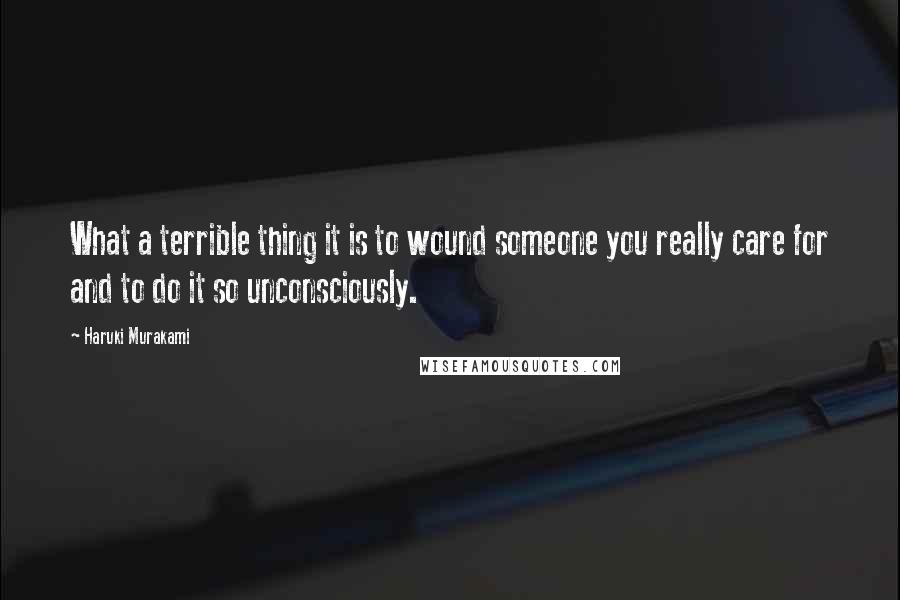 Haruki Murakami Quotes: What a terrible thing it is to wound someone you really care for and to do it so unconsciously.