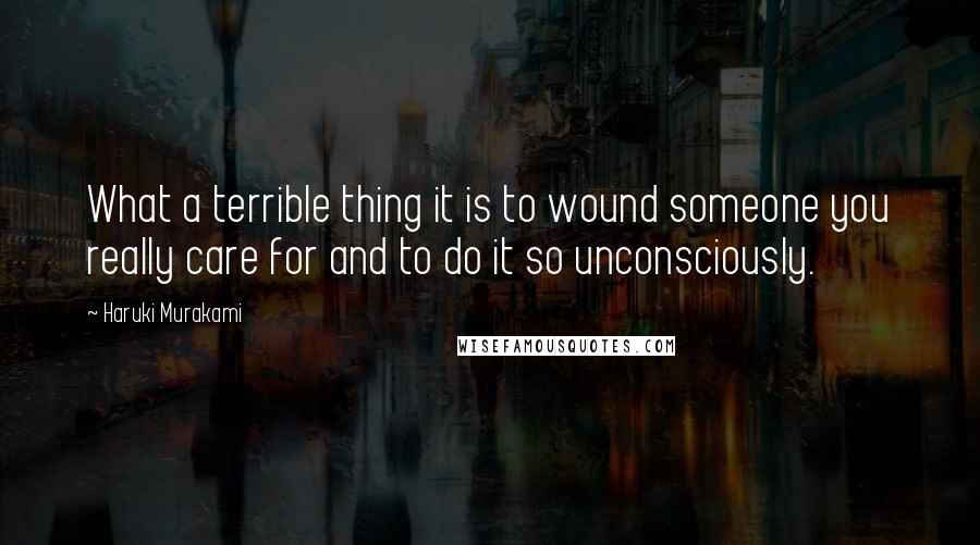 Haruki Murakami Quotes: What a terrible thing it is to wound someone you really care for and to do it so unconsciously.