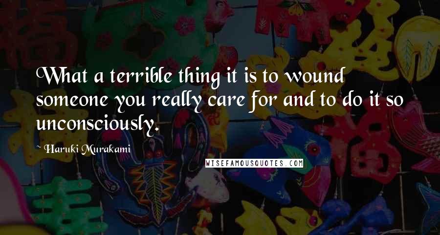 Haruki Murakami Quotes: What a terrible thing it is to wound someone you really care for and to do it so unconsciously.