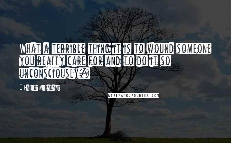 Haruki Murakami Quotes: What a terrible thing it is to wound someone you really care for and to do it so unconsciously.