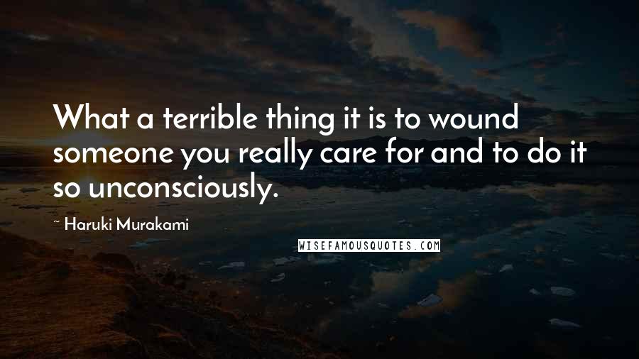 Haruki Murakami Quotes: What a terrible thing it is to wound someone you really care for and to do it so unconsciously.