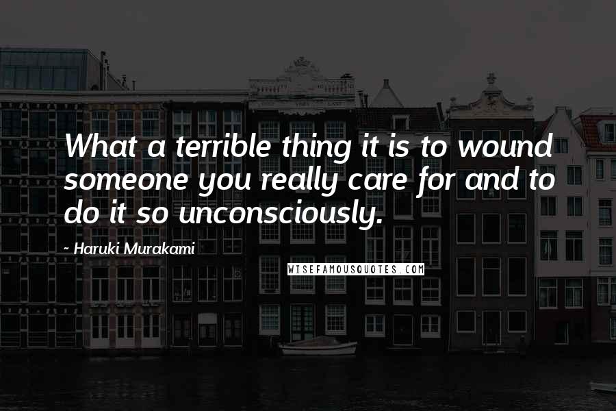 Haruki Murakami Quotes: What a terrible thing it is to wound someone you really care for and to do it so unconsciously.
